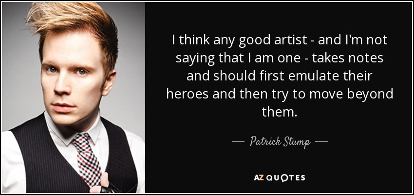 I think any good artist - and I'm not saying that I am one - takes notes and should first emulate their heroes and then try to move beyond them. - Patrick Stump