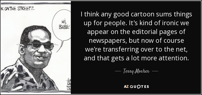 I think any good cartoon sums things up for people. It's kind of ironic we appear on the editorial pages of newspapers, but now of course we're transferring over to the net, and that gets a lot more attention. - Terry Mosher