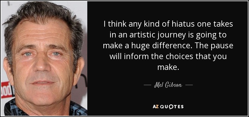 I think any kind of hiatus one takes in an artistic journey is going to make a huge difference. The pause will inform the choices that you make. - Mel Gibson