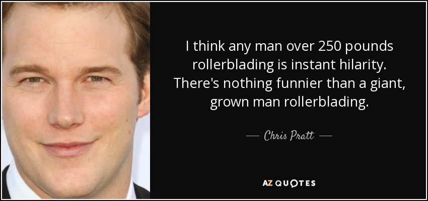 I think any man over 250 pounds rollerblading is instant hilarity. There's nothing funnier than a giant, grown man rollerblading. - Chris Pratt