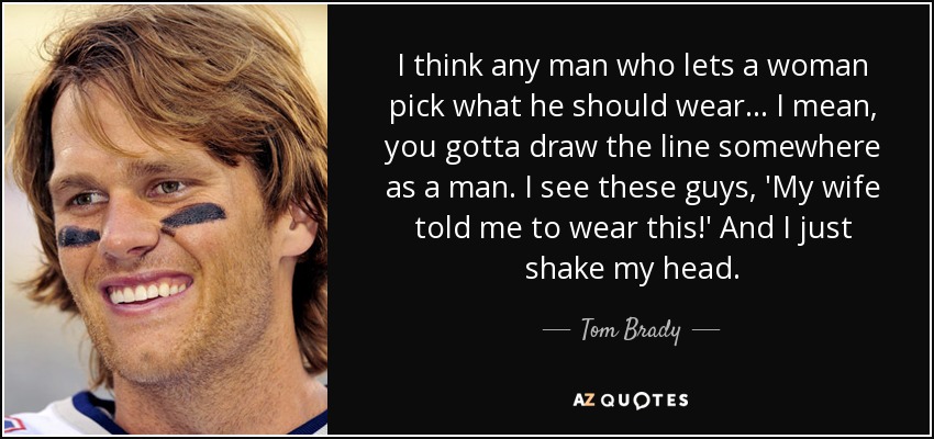 I think any man who lets a woman pick what he should wear... I mean, you gotta draw the line somewhere as a man. I see these guys, 'My wife told me to wear this!' And I just shake my head. - Tom Brady