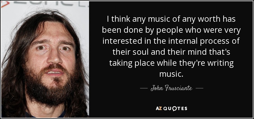 I think any music of any worth has been done by people who were very interested in the internal process of their soul and their mind that's taking place while they're writing music. - John Frusciante