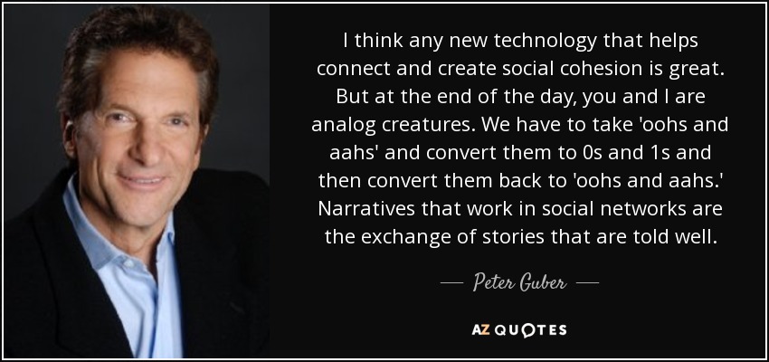 I think any new technology that helps connect and create social cohesion is great. But at the end of the day, you and I are analog creatures. We have to take 'oohs and aahs' and convert them to 0s and 1s and then convert them back to 'oohs and aahs.' Narratives that work in social networks are the exchange of stories that are told well. - Peter Guber