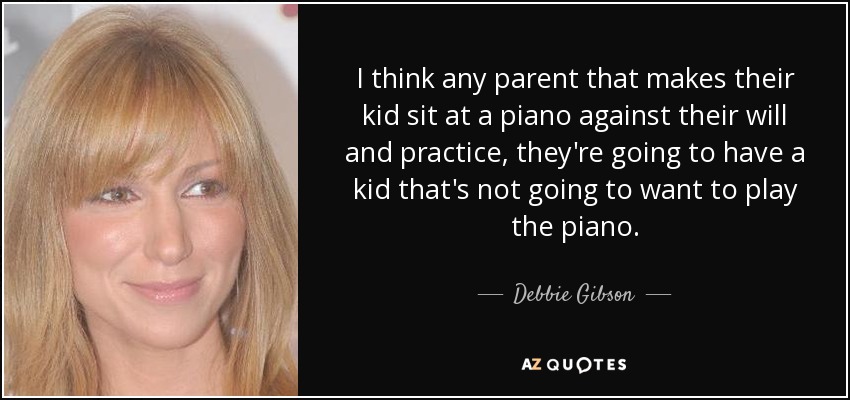 I think any parent that makes their kid sit at a piano against their will and practice, they're going to have a kid that's not going to want to play the piano. - Debbie Gibson