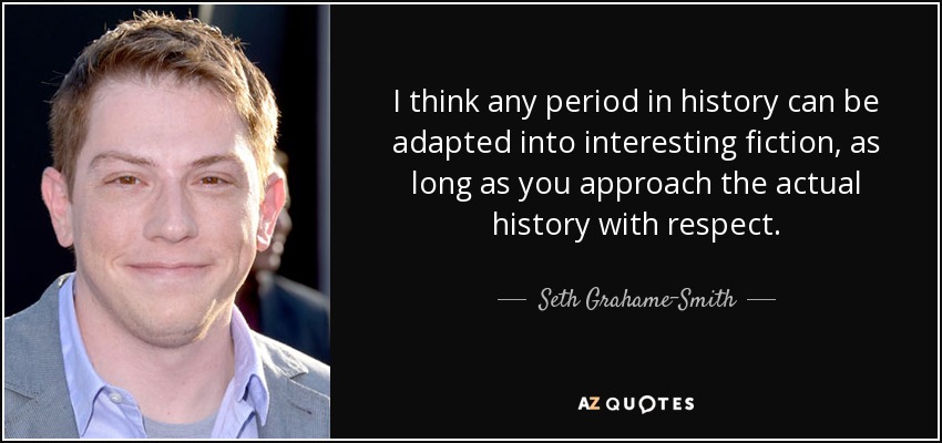 I think any period in history can be adapted into interesting fiction, as long as you approach the actual history with respect. - Seth Grahame-Smith