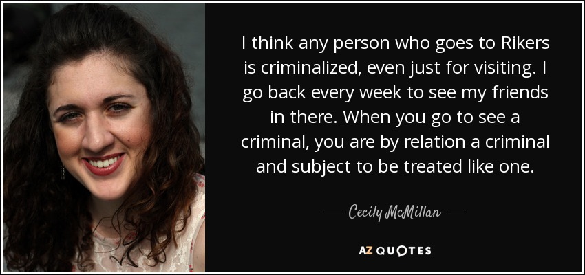I think any person who goes to Rikers is criminalized, even just for visiting. I go back every week to see my friends in there. When you go to see a criminal, you are by relation a criminal and subject to be treated like one. - Cecily McMillan