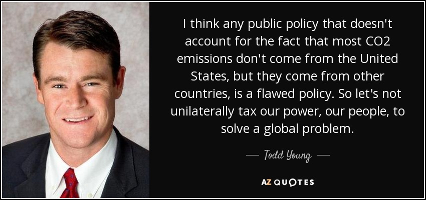 I think any public policy that doesn't account for the fact that most CO2 emissions don't come from the United States, but they come from other countries, is a flawed policy. So let's not unilaterally tax our power, our people, to solve a global problem. - Todd Young