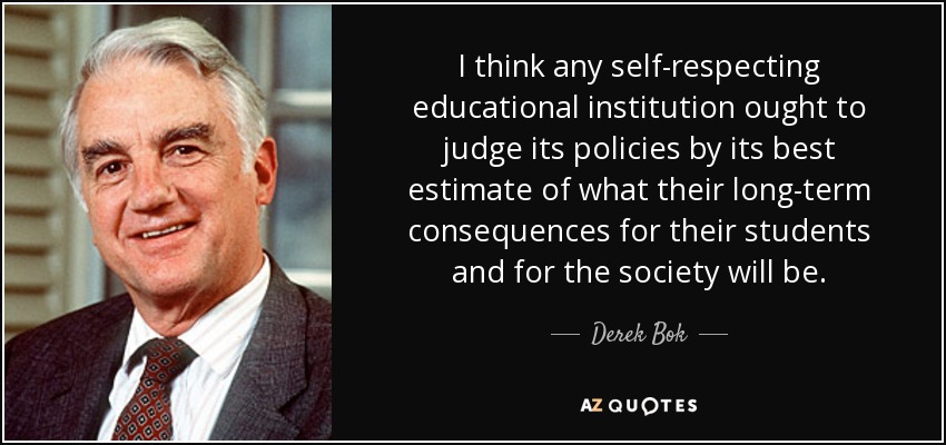 I think any self-respecting educational institution ought to judge its policies by its best estimate of what their long-term consequences for their students and for the society will be. - Derek Bok