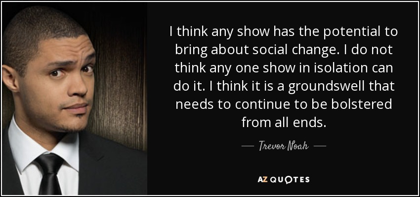 I think any show has the potential to bring about social change. I do not think any one show in isolation can do it. I think it is a groundswell that needs to continue to be bolstered from all ends. - Trevor Noah