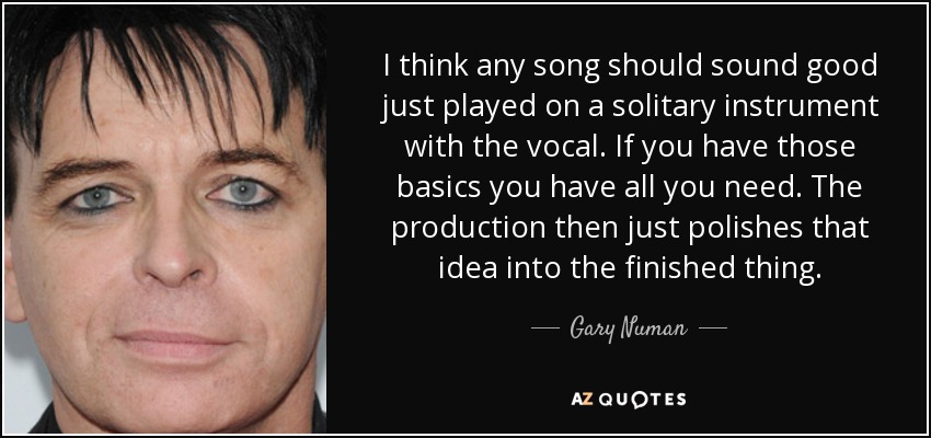 I think any song should sound good just played on a solitary instrument with the vocal. If you have those basics you have all you need. The production then just polishes that idea into the finished thing. - Gary Numan