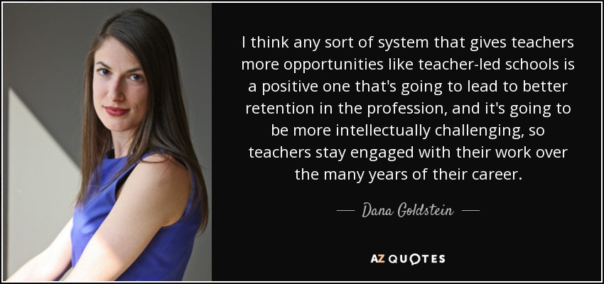 I think any sort of system that gives teachers more opportunities like teacher-led schools is a positive one that's going to lead to better retention in the profession, and it's going to be more intellectually challenging, so teachers stay engaged with their work over the many years of their career. - Dana Goldstein