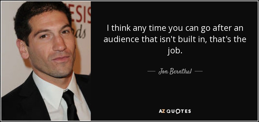 I think any time you can go after an audience that isn't built in, that's the job. - Jon Bernthal