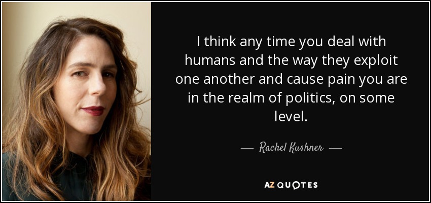 I think any time you deal with humans and the way they exploit one another and cause pain you are in the realm of politics, on some level. - Rachel Kushner