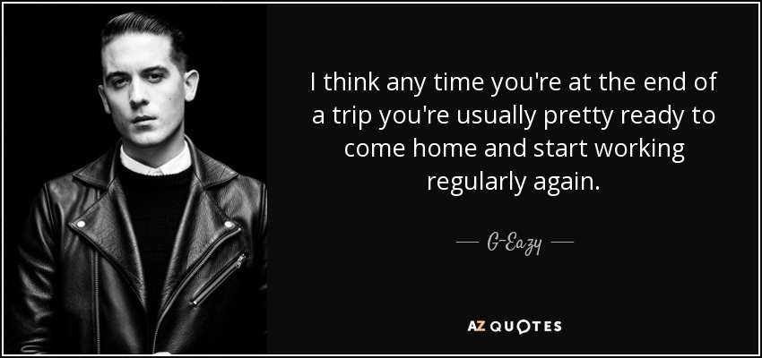 I think any time you're at the end of a trip you're usually pretty ready to come home and start working regularly again. - G-Eazy