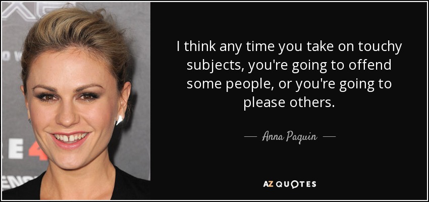 I think any time you take on touchy subjects, you're going to offend some people, or you're going to please others. - Anna Paquin