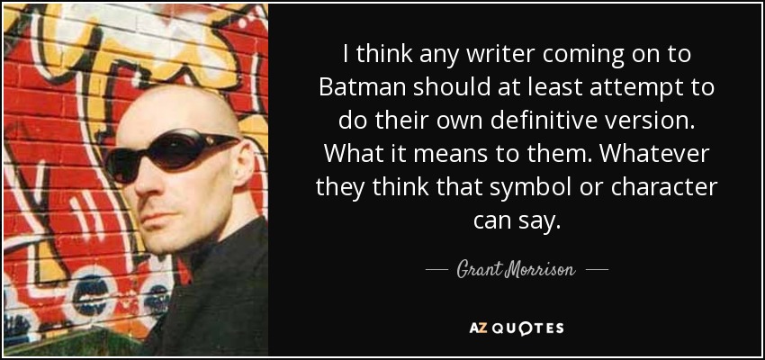I think any writer coming on to Batman should at least attempt to do their own definitive version. What it means to them. Whatever they think that symbol or character can say. - Grant Morrison