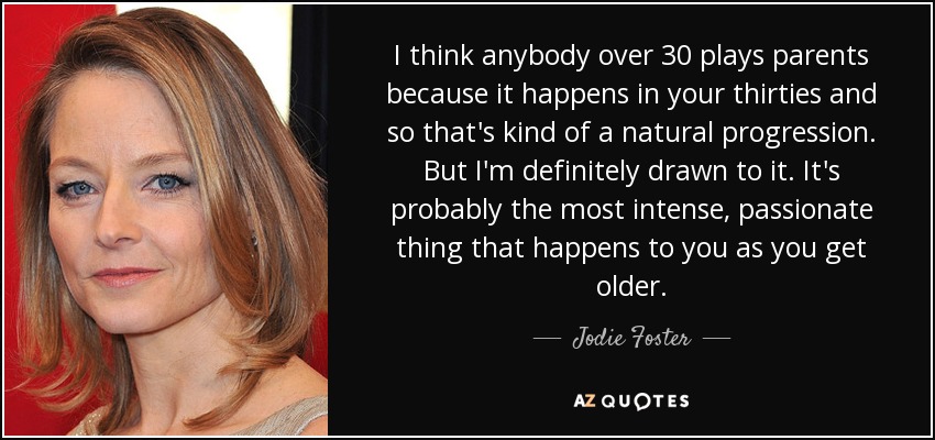 I think anybody over 30 plays parents because it happens in your thirties and so that's kind of a natural progression. But I'm definitely drawn to it. It's probably the most intense, passionate thing that happens to you as you get older. - Jodie Foster