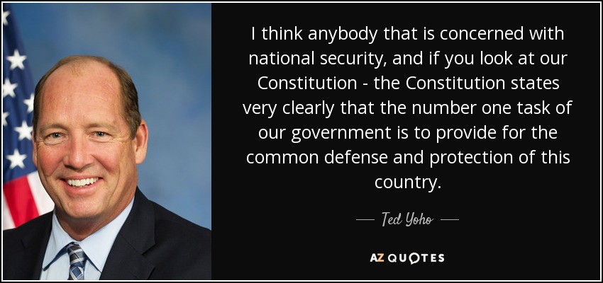 I think anybody that is concerned with national security, and if you look at our Constitution - the Constitution states very clearly that the number one task of our government is to provide for the common defense and protection of this country. - Ted Yoho