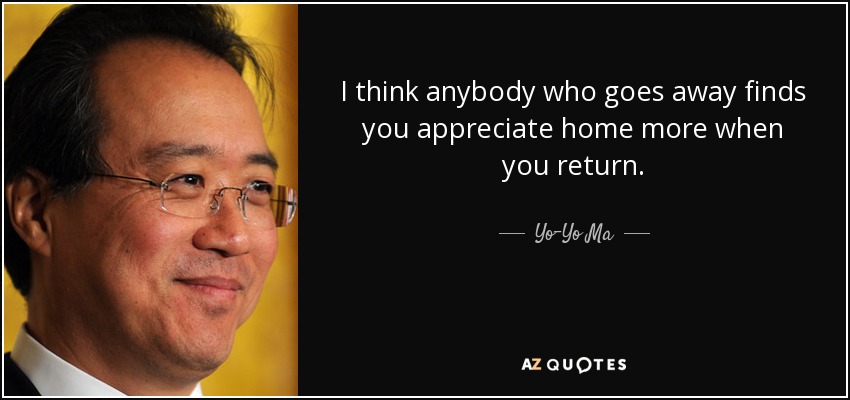 I think anybody who goes away finds you appreciate home more when you return. - Yo-Yo Ma