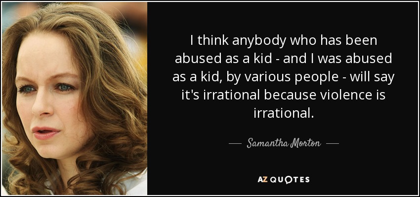 I think anybody who has been abused as a kid - and I was abused as a kid, by various people - will say it's irrational because violence is irrational. - Samantha Morton
