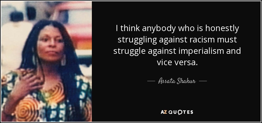 I think anybody who is honestly struggling against racism must struggle against imperialism and vice versa. - Assata Shakur