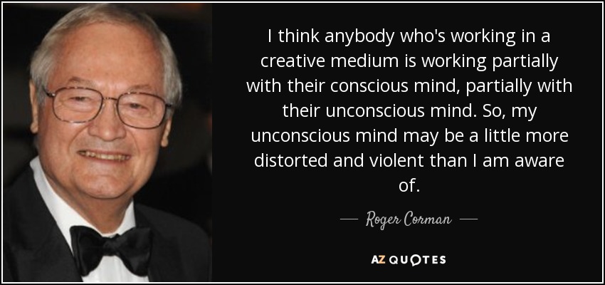 I think anybody who's working in a creative medium is working partially with their conscious mind, partially with their unconscious mind. So, my unconscious mind may be a little more distorted and violent than I am aware of. - Roger Corman
