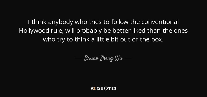 I think anybody who tries to follow the conventional Hollywood rule, will probably be better liked than the ones who try to think a little bit out of the box. - Bruno Zheng Wu