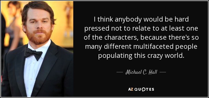 I think anybody would be hard pressed not to relate to at least one of the characters, because there's so many different multifaceted people populating this crazy world. - Michael C. Hall