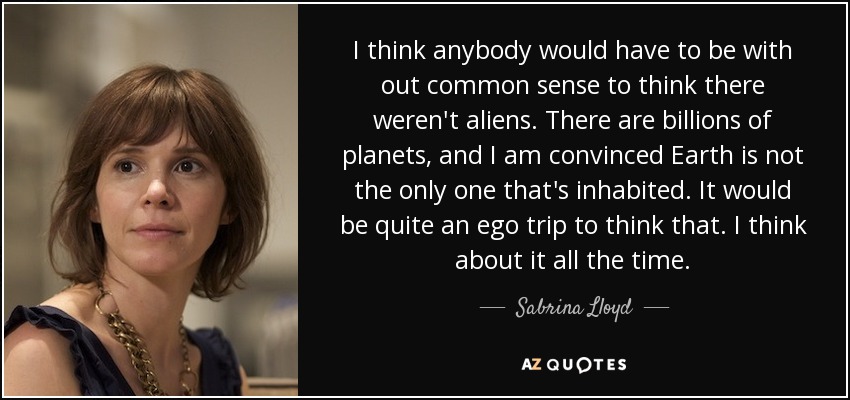 I think anybody would have to be with out common sense to think there weren't aliens. There are billions of planets, and I am convinced Earth is not the only one that's inhabited. It would be quite an ego trip to think that. I think about it all the time. - Sabrina Lloyd