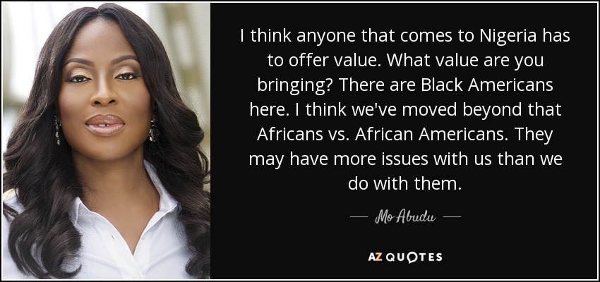 I think anyone that comes to Nigeria has to offer value. What value are you bringing? There are Black Americans here. I think we've moved beyond that Africans vs. African Americans. They may have more issues with us than we do with them. - Mo Abudu