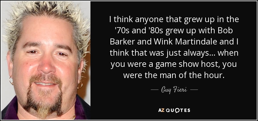 I think anyone that grew up in the '70s and '80s grew up with Bob Barker and Wink Martindale and I think that was just always... when you were a game show host, you were the man of the hour. - Guy Fieri