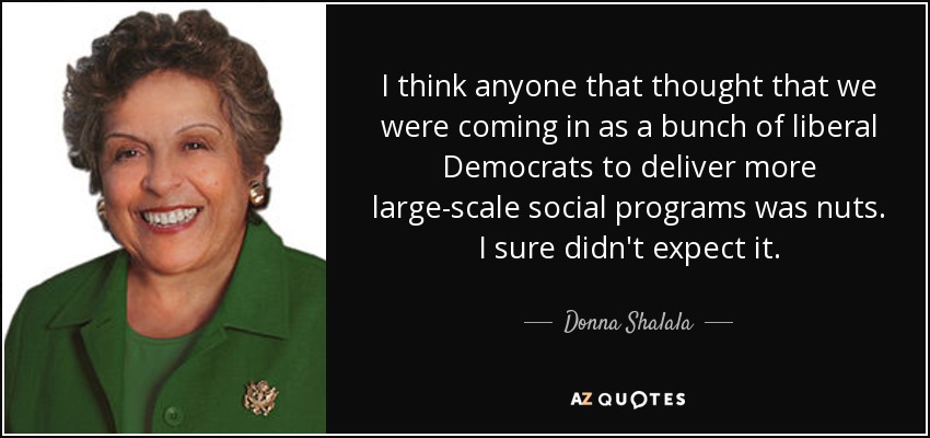 I think anyone that thought that we were coming in as a bunch of liberal Democrats to deliver more large-scale social programs was nuts. I sure didn't expect it. - Donna Shalala