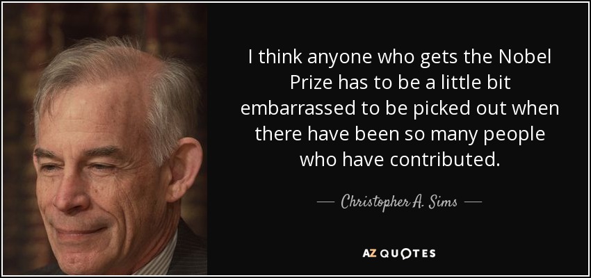 I think anyone who gets the Nobel Prize has to be a little bit embarrassed to be picked out when there have been so many people who have contributed. - Christopher A. Sims