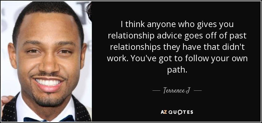 I think anyone who gives you relationship advice goes off of past relationships they have that didn't work. You've got to follow your own path. - Terrence J
