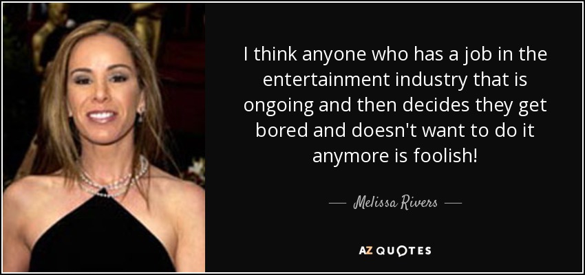 I think anyone who has a job in the entertainment industry that is ongoing and then decides they get bored and doesn't want to do it anymore is foolish! - Melissa Rivers