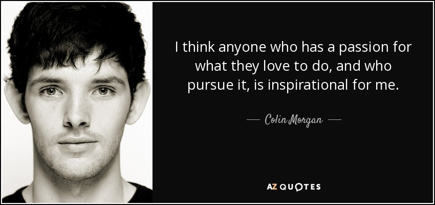 I think anyone who has a passion for what they love to do, and who pursue it, is inspirational for me. - Colin Morgan
