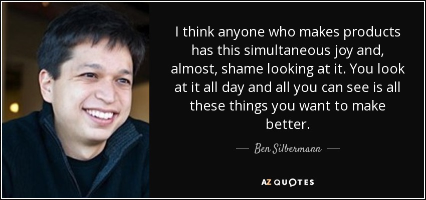 I think anyone who makes products has this simultaneous joy and, almost, shame looking at it. You look at it all day and all you can see is all these things you want to make better. - Ben Silbermann