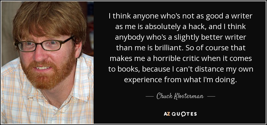 I think anyone who's not as good a writer as me is absolutely a hack, and I think anybody who's a slightly better writer than me is brilliant. So of course that makes me a horrible critic when it comes to books, because I can't distance my own experience from what I'm doing. - Chuck Klosterman