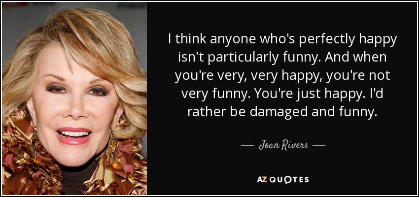 I think anyone who's perfectly happy isn't particularly funny. And when you're very, very happy, you're not very funny. You're just happy. I'd rather be damaged and funny. - Joan Rivers