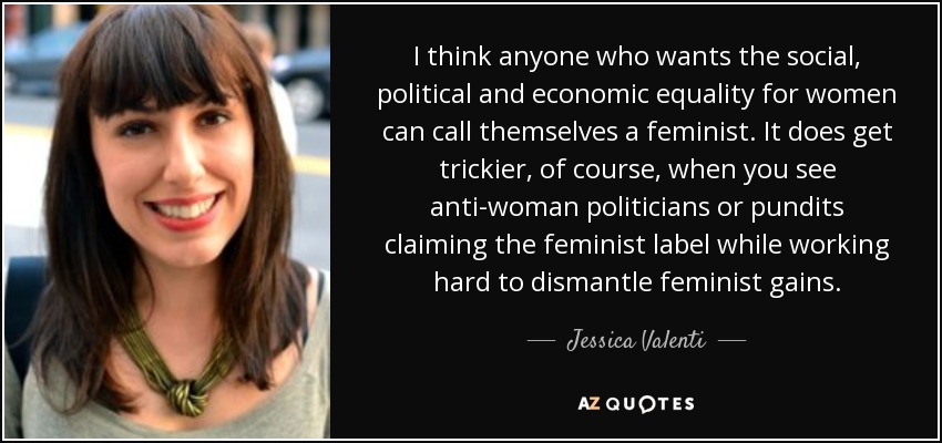 I think anyone who wants the social, political and economic equality for women can call themselves a feminist. It does get trickier, of course, when you see anti-woman politicians or pundits claiming the feminist label while working hard to dismantle feminist gains. - Jessica Valenti