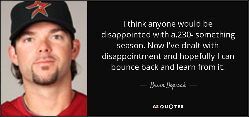 I think anyone would be disappointed with a .230- something season. Now I've dealt with disappointment and hopefully I can bounce back and learn from it. - Brian Dopirak