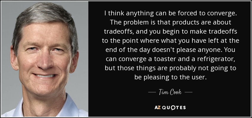 I think anything can be forced to converge. The problem is that products are about tradeoffs, and you begin to make tradeoffs to the point where what you have left at the end of the day doesn't please anyone. You can converge a toaster and a refrigerator, but those things are probably not going to be pleasing to the user. - Tim Cook
