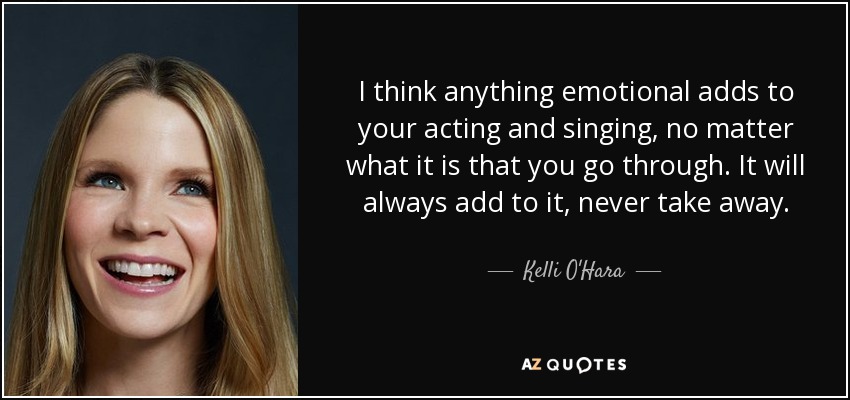 I think anything emotional adds to your acting and singing, no matter what it is that you go through. It will always add to it, never take away. - Kelli O'Hara