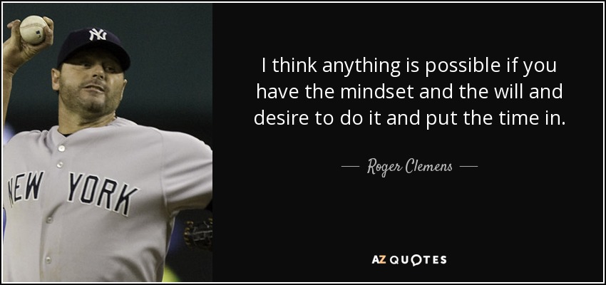 I think anything is possible if you have the mindset and the will and desire to do it and put the time in. - Roger Clemens