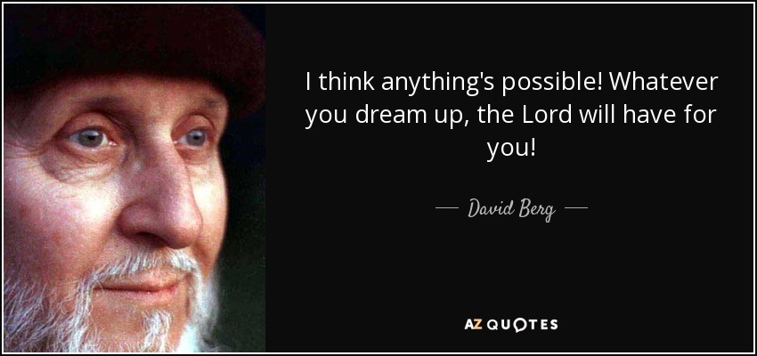 I think anything's possible! Whatever you dream up, the Lord will have for you! - David Berg