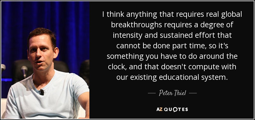 I think anything that requires real global breakthroughs requires a degree of intensity and sustained effort that cannot be done part time, so it's something you have to do around the clock, and that doesn't compute with our existing educational system. - Peter Thiel
