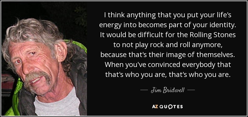 I think anything that you put your life's energy into becomes part of your identity. It would be difficult for the Rolling Stones to not play rock and roll anymore, because that's their image of themselves. When you've convinced everybody that that's who you are, that's who you are. - Jim Bridwell