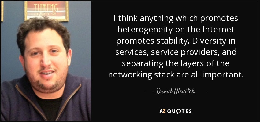 I think anything which promotes heterogeneity on the Internet promotes stability. Diversity in services, service providers, and separating the layers of the networking stack are all important. - David Ulevitch