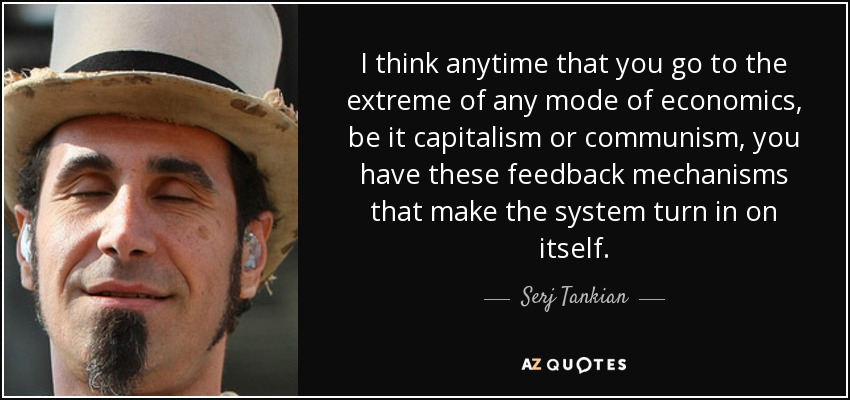 I think anytime that you go to the extreme of any mode of economics, be it capitalism or communism, you have these feedback mechanisms that make the system turn in on itself. - Serj Tankian
