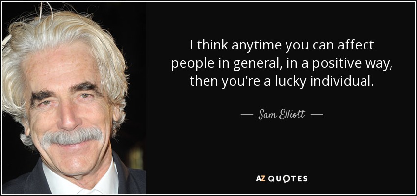 I think anytime you can affect people in general, in a positive way, then you're a lucky individual. - Sam Elliott